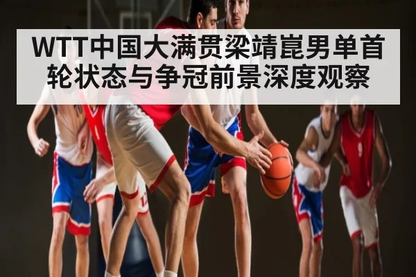 WTT中国大满贯梁靖崑男单首轮状态与争冠前景深度观察