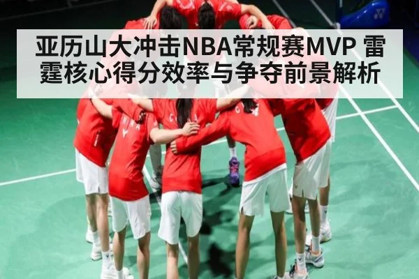 亚历山大冲击NBA常规赛MVP 雷霆核心得分效率与争夺前景解析