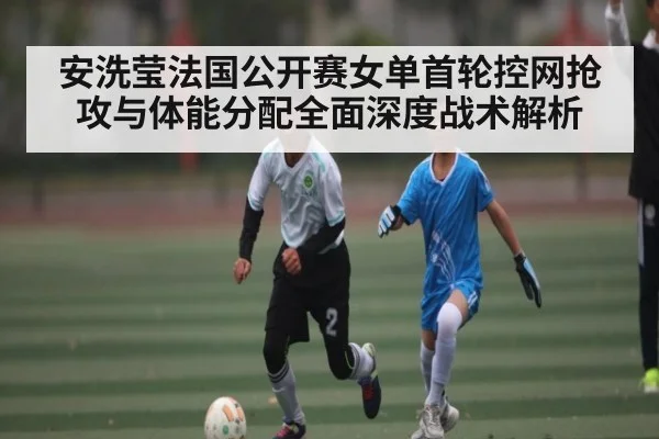 安洗莹法国公开赛女单首轮控网抢攻与体能分配全面深度战术解析