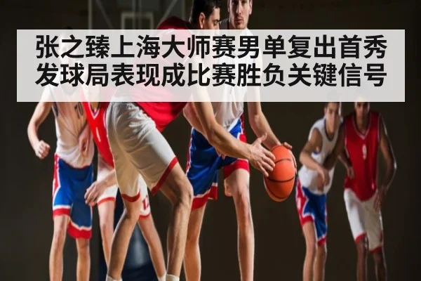 张之臻上海大师赛男单复出首秀发球局表现成比赛胜负关键信号