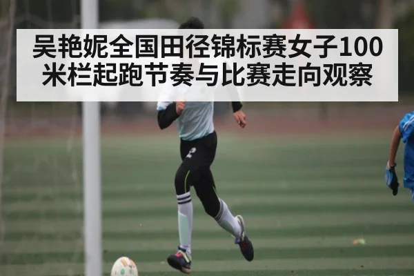 吴艳妮全国田径锦标赛女子100米栏起跑节奏与比赛走向观察