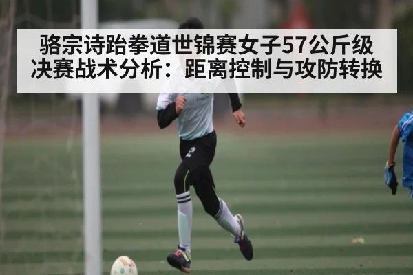 骆宗诗跆拳道世锦赛女子57公斤级决赛战术分析：距离控制与攻防转换